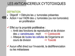 DEFINITION
 Objectif = Détruire les  tumorales présentes
 Action = sur l’ADN des  tumorales (ou non tumorales)
en prolifération
 Effet sur la propriété proliférative :
o Arrêt des fonctions de reproduction et de division
des  cancéreuses : mort  Cytotoxicité
o Attaque de toutes les cellules de l'organisme en
cours de division  Toxicité
 Aucun effet direct sur l’invasivité, la dédifférenciation
ou les métastases
LES ANTICANCEREUX CYTOTOXIQUES
 