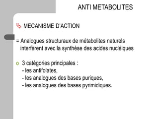  MECANISME D’ACTION
= Analogues structuraux de métabolites naturels
interfèrent avec la synthèse des acides nucléiques
o 3 catégories principales :
- les antifolates,
- les analogues des bases puriques,
- les analogues des bases pyrimidiques.
ANTI METABOLITES
 