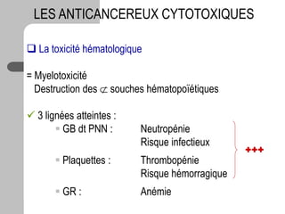  La toxicité hématologique
= Myelotoxicité
Destruction des  souches hématopoïétiques
 3 lignées atteintes :
 GB dt PNN : Neutropénie
Risque infectieux
 Plaquettes : Thrombopénie
Risque hémorragique
 GR : Anémie
LES ANTICANCEREUX CYTOTOXIQUES
+++
 