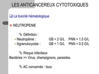  La toxicité hématologique
 NEUTROPENIE
 Définition :
Neutropénie : GB < 2 G/L PNN > 1.5 G/L
Agranulocyotse : GB < 1 G/L PNN < 0.5 G/L
 Risque infectieux
Bactéries >> Virus, champignons, parasites.
 AC concernés : tous
LES ANTICANCEREUX CYTOTOXIQUES
 