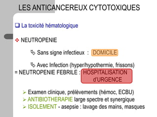  La toxicité hématologique
 NEUTROPENIE
 Sans signe infectieux : DOMICILE
 Avec Infection (hyper/hypothermie, frissons)
= NEUTROPENIE FEBRILE : HOSPITALISATION
d’URGENCE
 Examen clinique, prélèvements (hémoc, ECBU)
 ANTIBIOTHERAPIE large spectre et synergique
 ISOLEMENT - asepsie : lavage des mains, masques
LES ANTICANCEREUX CYTOTOXIQUES
 