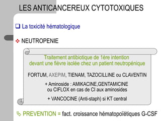  La toxicité hématologique
 NEUTROPENIE
LES ANTICANCEREUX CYTOTOXIQUES
Traitement antibiotique de 1ère intention
devant une fièvre isolée chez un patient neutropénique
FORTUM, AXEPIM, TIENAM, TAZOCILLINE ou CLAVENTIN
+ Aminoside : AMIKACINE,GENTAMICINE
ou CIFLOX en cas de CI aux aminosides
+ VANCOCINE (Anti-staph) si KT central
 PREVENTION = fact. croissance hématopoïétiques G-CSF
 