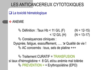  La toxicité hématologique
 ANEMIE
 Définition : Taux Hb < 11 G/L (F) (N = 12-15)
< 12 G/L (H) (N = 13-17)
 Conséquences cliniques :
Dyspnée, fatigue, essoufflement, ….  Qualité de vie !
 AC concernés : tous, sels de platine +++
 Traitement CURATIF = TRANSFUSION
si taux d'hémoglobine < 8 G/L et/ou anémie mal tolérée
 PREVENTION = = Erythropoïétine (EPO)
LES ANTICANCEREUX CYTOTOXIQUES
 