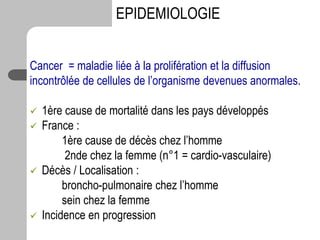 Cancer = maladie liée à la prolifération et la diffusion
incontrôlée de cellules de l’organisme devenues anormales.
 1ère cause de mortalité dans les pays développés
 France :
1ère cause de décès chez l’homme
2nde chez la femme (n°1 = cardio-vasculaire)
 Décès / Localisation :
broncho-pulmonaire chez l’homme
sein chez la femme
 Incidence en progression
EPIDEMIOLOGIE
 