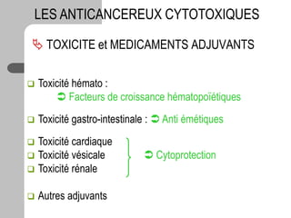  TOXICITE et MEDICAMENTS ADJUVANTS
LES ANTICANCEREUX CYTOTOXIQUES
 Toxicité hémato :
 Facteurs de croissance hématopoïétiques
 Toxicité gastro-intestinale :  Anti émétiques
 Toxicité cardiaque
 Toxicité vésicale  Cytoprotection
 Toxicité rénale
 Autres adjuvants
 