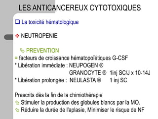  La toxicité hématologique
 NEUTROPENIE
 PREVENTION
= facteurs de croissance hématopoïétiques G-CSF
* Libération immédiate : NEUPOGEN ®
GRANOCYTE ® 1inj SC/J x 10-14J
* Libération prolongée : NEULASTA ® 1 inj SC
Prescrits dès la fin de la chimiothérapie
 Stimuler la production des globules blancs par la MO.
 Réduire la durée de l'aplasie, Minimiser le risque de NF
LES ANTICANCEREUX CYTOTOXIQUES
 