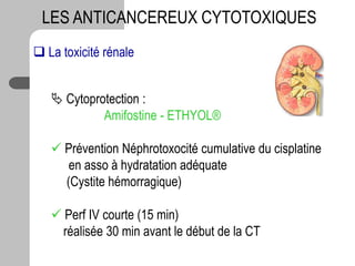 LES ANTICANCEREUX CYTOTOXIQUES
 La toxicité rénale
 Cytoprotection :
Amifostine - ETHYOL®
 Prévention Néphrotoxocité cumulative du cisplatine
en asso à hydratation adéquate
(Cystite hémorragique)
 Perf IV courte (15 min)
réalisée 30 min avant le début de la CT
 