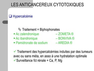 LES ANTICANCEREUX CYTOTOXIQUES
 Hypercalcémie
 Traitement = Biphophonates
 Ac zalendronique – ZOMETA ®
 Ac ibandronique – BONVIVA ®
 Pamidronate de sodium – AREDIA ®
 Traitement des hypercalcémies induites par des tumeurs
avec ou sans méta, en asso à une hydratation optimale
Surveillance fct rénale + Ca, P, Mg
 