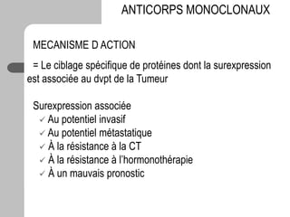 MECANISME D ACTION
= Le ciblage spécifique de protéines dont la surexpression
est associée au dvpt de la Tumeur
Surexpression associée
 Au potentiel invasif
 Au potentiel métastatique
 À la résistance à la CT
 À la résistance à l’hormonothérapie
 À un mauvais pronostic
ANTICORPS MONOCLONAUX
 