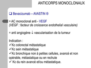  Bevacizumab – AVASTIN ®
= AC monoclonal anti - VEGF
(VEGF : facteur de croissance endothelial vasculaire)
= anti angiogène  vascularisation de la tumeur
Indication :
Kc colorectal métastatique
Kc sein métastatique
Kc bronchique non à petites cellules, avancé et non
opérable, métastatique ou en rechute
 Kc du rein avancé et/ou métastatique.
ANTICORPS MONOCLONAUX
 