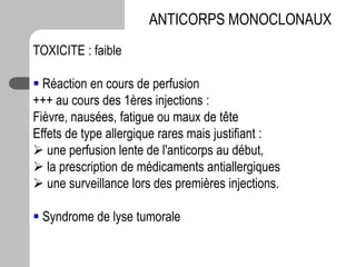 TOXICITE : faible
 Réaction en cours de perfusion
+++ au cours des 1ères injections :
Fièvre, nausées, fatigue ou maux de tête
Effets de type allergique rares mais justifiant :
 une perfusion lente de l'anticorps au début,
 la prescription de médicaments antiallergiques
 une surveillance lors des premières injections.
 Syndrome de lyse tumorale
ANTICORPS MONOCLONAUX
 