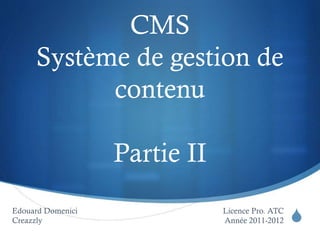 S
CMS
Système de gestion de
contenu
Partie II
Licence Pro. ATC
Année 2011-2012
Edouard Domenici
Creazzly
 