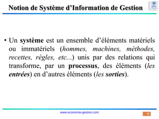 Notion de Système d’Information de Gestion
• Un système est un ensemble d’éléments matériels
ou immatériels (hommes, machines, méthodes,
recettes, règles, etc...) unis par des relations qui
transforme, par un processus, des éléments (les
entrées) en d’autres éléments (les sorties).
12
www.economie-gestion.com
 