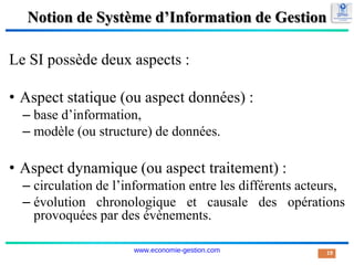 Notion de Système d’Information de Gestion
Le SI possède deux aspects :
• Aspect statique (ou aspect données) :
– base d’information,
– modèle (ou structure) de données.
• Aspect dynamique (ou aspect traitement) :
– circulation de l’information entre les différents acteurs,
– évolution chronologique et causale des opérations
provoquées par des évènements.
19
www.economie-gestion.com
 