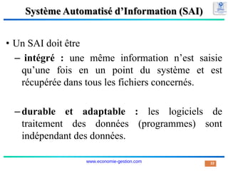 Système Automatisé d’Information (SAI)
• Un SAI doit être
– intégré : une même information n’est saisie
qu’une fois en un point du système et est
récupérée dans tous les fichiers concernés.
–durable et adaptable : les logiciels de
traitement des données (programmes) sont
indépendant des données.
22
www.economie-gestion.com
 