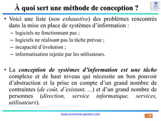 À quoi sert une méthode de conception ?
• Voici une liste (non exhaustive) des problèmes rencontrés
dans la mise en place de systèmes d’information :
– logiciels ne fonctionnant pas ;
– logiciels ne réalisant pas la tâche prévue ;
– incapacité d’évolution ;
– informatisation rejetée par les utilisateurs.
• La conception de systèmes d’information est une tâche
complexe et de haut niveau qui nécessite un bon pouvoir
d’abstraction et la prise en compte d’un grand nombre de
contraintes (de coût, d’existant, ...) et d’un grand nombre de
personnes (direction, service informatique, services,
utilisateurs).
24
www.economie-gestion.com
 