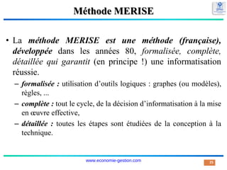 Méthode MERISE
• La méthode MERISE est une méthode (française),
développée dans les années 80, formalisée, complète,
détaillée qui garantit (en principe !) une informatisation
réussie.
– formalisée : utilisation d’outils logiques : graphes (ou modèles),
règles, ...
– complète : tout le cycle, de la décision d’informatisation à la mise
en œuvre effective,
– détaillée : toutes les étapes sont étudiées de la conception à la
technique.
25
www.economie-gestion.com
 