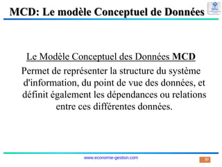 MCD: Le modèle Conceptuel de Données
Le Modèle Conceptuel des Données MCD
Permet de représenter la structure du système
d'information, du point de vue des données, et
définit également les dépendances ou relations
entre ces différentes données.
37
www.economie-gestion.com
 