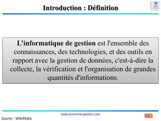Introduction : Définition
L’informatique de gestion est l'ensemble des
connaissances, des technologies, et des outils en
rapport avec la gestion de données, c'est-à-dire la
collecte, la vérification et l'organisation de grandes
quantités d'informations.
4
Source : WikiPédia
www.economie-gestion.com
 