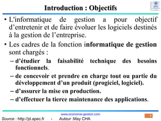 Introduction : Objectifs
• L'informatique de gestion a pour objectif
d’entretenir et de faire évoluer les logiciels destinés
à la gestion de l’entreprise.
• Les cadres de la fonction informatique de gestion
sont chargés :
– d’étudier la faisabilité technique des besoins
fonctionnels.
– de concevoir et prendre en charge tout ou partie du
développement d’un produit (progiciel, logiciel).
– d’assurer la mise en production.
– d’effectuer la tierce maintenance des applications.
5
Source : http://jd.apec.fr - Auteur :May CHA
www.economie-gestion.com
 