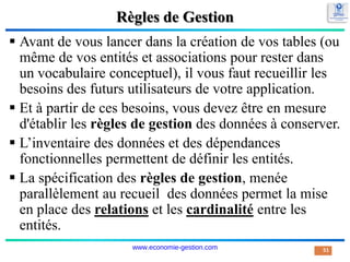 Règles de Gestion
 Avant de vous lancer dans la création de vos tables (ou
même de vos entités et associations pour rester dans
un vocabulaire conceptuel), il vous faut recueillir les
besoins des futurs utilisateurs de votre application.
 Et à partir de ces besoins, vous devez être en mesure
d'établir les règles de gestion des données à conserver.
 L’inventaire des données et des dépendances
fonctionnelles permettent de définir les entités.
 La spécification des règles de gestion, menée
parallèlement au recueil des données permet la mise
en place des relations et les cardinalité entre les
entités.
51
www.economie-gestion.com
 