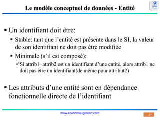 Le modèle conceptuel de données - Entité
 Un identifiant doit être:
 Stable: tant que l’entité est présente dans le SI, la valeur
de son identifiant ne doit pas être modifiée
 Minimale (s’il est composé):
Si attrib1+attrib2 est un identifiant d’une entité, alors attrib1 ne
doit pas être un identifiant(de même pour attribut2)
 Les attributs d’une entité sont en dépendance
fonctionnelle directe de l’identifiant
37
www.economie-gestion.com
 