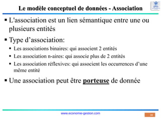 Le modèle conceptuel de données - Association
 L'association est un lien sémantique entre une ou
plusieurs entités
 Type d’association:
 Les associations binaires: qui associent 2 entités
 Les association n-aires: qui associe plus de 2 entités
 Les association réflexives: qui associent les occurrences d’une
même entité
 Une association peut être porteuse de donnée
38
www.economie-gestion.com
 