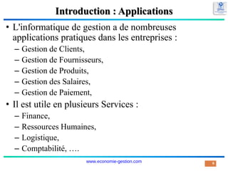 Introduction : Applications
• L'informatique de gestion a de nombreuses
applications pratiques dans les entreprises :
– Gestion de Clients,
– Gestion de Fournisseurs,
– Gestion de Produits,
– Gestion des Salaires,
– Gestion de Paiement,
• Il est utile en plusieurs Services :
– Finance,
– Ressources Humaines,
– Logistique,
– Comptabilité, ….
6
www.economie-gestion.com
 