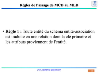 Règles de Passage de MCD au MLD
• Règle 1 : Toute entité du schéma entité-association
est traduite en une relation dont la clé primaire et
les attributs proviennent de l'entité.
68
www.economie-gestion.com
 