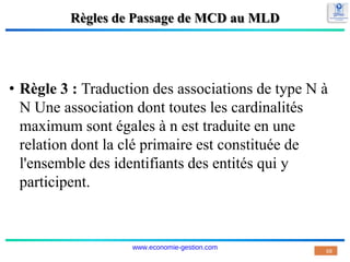 Règles de Passage de MCD au MLD
• Règle 3 : Traduction des associations de type N à
N Une association dont toutes les cardinalités
maximum sont égales à n est traduite en une
relation dont la clé primaire est constituée de
l'ensemble des identifiants des entités qui y
participent.
68
www.economie-gestion.com
 
