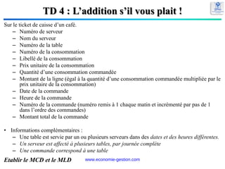 TD 4 : L’addition s’il vous plait !
Sur le ticket de caisse d’un café.
– Numéro de serveur
– Nom du serveur
– Numéro de la table
– Numéro de la consommation
– Libellé de la consommation
– Prix unitaire de la consommation
– Quantité d’une consommation commandée
– Montant de la ligne (égal à la quantité d’une consommation commandée multipliée par le
prix unitaire de la consommation)
– Date de la commande
– Heure de la commande
– Numéro de la commande (numéro remis à 1 chaque matin et incrémenté par pas de 1
dans l’ordre des commandes)
– Montant total de la commande
• Informations complémentaires :
– Une table est servie par un ou plusieurs serveurs dans des dates et des heures différentes.
– Un serveur est affecté à plusieurs tables, par journée complète
– Une commande correspond à une table
Etablir le MCD et le MLD 89
www.economie-gestion.com
 