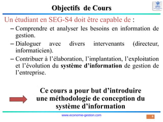 Objectifs de Cours
Un étudiant en SEG-S4 doit être capable de :
– Comprendre et analyser les besoins en information de
gestion.
– Dialoguer avec divers intervenants (directeur,
informaticien).
– Contribuer à l’élaboration, l’implantation, l’exploitation
et l’évolution du système d’information de gestion de
l’entreprise.
9
Ce cours a pour but d’introduire
une méthodologie de conception du
système d’information
www.economie-gestion.com
 