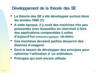 Développement de la théorie des SE
Ch. 1 7

La théorie des SE a été développée surtout dans
les années 1960 (!!)

A cette époque, il y avait des machines très peu
puissantes avec lesquelles on cherchait à faire
des applications comparables à celles
d’aujourd’hui (mémoire typique: 100-500K!)

Ces machines devaient parfois desservir des
dizaines d’usagers!

Dont le besoin de développer des principes pour
optimiser l’utilisation d ’un ordinateur.

Principes qui sont encore utilisés
 