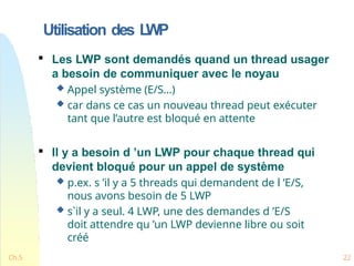Utilisation des L
WP
Ch.5 22

Les LWP sont demandés quand un thread usager
a besoin de communiquer avec le noyau
 Appel système (E/S…)
 car dans ce cas un nouveau thread peut exécuter
tant que l’autre est bloqué en attente

Il y a besoin d ’un LWP pour chaque thread qui
devient bloqué pour un appel de système
 p.ex. s ’il y a 5 threads qui demandent de l ’E/S,
nous avons besoin de 5 LWP
 s`il y a seul. 4 LWP, une des demandes d ’E/S
doit attendre qu ’un LWP devienne libre ou soit
créé
 
