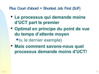 Plus Court d’abord = Shortest Job First (SJF)

Le processus qui demande moins
d’UCT part le premier

Optimal en principe du point de vue
du temps d’attente moyen
(v. le dernier exemple)

Mais comment savons-nous quel
processus demande moins d’UCT!
Ch. 6 19
 