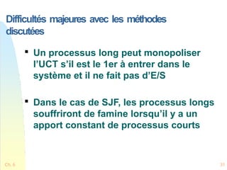 Difficultés majeures avec les méthodes
discutées
Ch. 6 31

Un processus long peut monopoliser
l’UCT s’il est le 1er à entrer dans le
système et il ne fait pas d’E/S

Dans le cas de SJF, les processus longs
souffriront de famine lorsqu’il y a un
apport constant de processus courts
 