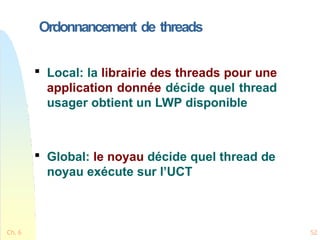 Ordonnancement de threads
Ch. 6 52

Local: la librairie des threads pour une
application donnée décide quel thread
usager obtient un LWP disponible

Global: le noyau décide quel thread de
noyau exécute sur l’UCT
 