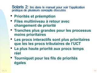 Solaris 2: lire dans le manuel pour voir l’application
pratique de plusieurs concepts discutés
Ch. 6 54

Priorités et préemption

Files multiniveau à retour avec
changement de priorité

Tranches plus grandes pour les processus
moins prioritaires

Les procs interactifs sont plus prioritaires
que les les procs tributaires de l’UCT

La plus haute priorité aux procs temps
réel

Tourniquet pour les fils de priorités
égales
 