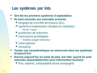 Les systèmes par lots
Ch. 1 19

Ont été les premiers systèmes d`exploitation.

Ils sont associés aux concepts suivants:
 langage de contrôle de travaux (JCL)
 système d ’exploitation résident en mémoire
 kernel = noyau
 protection de mémoire
 instructions privilégiées
 modes usager-moniteur
 interruptions
 minuterie

Toutes ces caractéristiques se retrouvent dans les systèmes
d’aujourd’hui

Encore aujourd’hui on parle de jobs ‘par lots’ quand ils sont
exécutés séquentiellement sans intervention humaine
 P.ex. salaires, comptabilité d’une compagnie
 