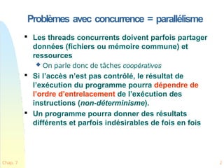 Problèmes avec concurrence = parallélisme
Chap. 7 2

Les threads concurrents doivent parfois partager
données (fichiers ou mémoire commune) et
ressources
 On parle donc de tâches coopératives

Si l’accès n’est pas contrôlé, le résultat de
l’exécution du programme pourra dépendre de
l’ordre d’entrelacement de l’exécution des
instructions (non-déterminisme).

Un programme pourra donner des résultats
différents et parfois indésirables de fois en fois
 
