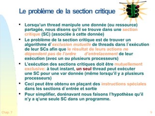Le problème de la section critique

Lorsqu’un thread manipule une donnée (ou ressource)
partagée, nous disons qu’il se trouve dans une section
critique (SC) (associée à cette donnée)

Le problème de la section critique est de trouver un
algorithme d`exclusion mutuelle de threads dans l`exécution
de leur SCs afin que le résultat de leurs actions ne
dépendent pas de l’ordre d’entrelacement de leur
exécution (avec un ou plusieurs processeurs)

L’exécution des sections critiques doit être mutuellement
exclusive: à tout instant, un seul thread peut exécuter
une SC pour une var donnée (même lorsqu’il y a plusieurs
processeurs)

Ceci peut être obtenu en plaçant des instructions spéciales
dans les sections d`entrée et sortie

Pour simplifier, dorénavant nous faisons l’hypothèse qu’il
n’y a q’une seule SC dans un programme.
Chap. 7 9
 
