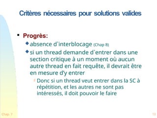 Critères nécessaires pour solutions valides
Chap. 7 13

Progrès:
absence d`interblocage (Chap 8)
si un thread demande d`entrer dans une
section critique à un moment où aucun
autre thread en fait requête, il devrait être
en mesure d’y entrer
 Donc si un thread veut entrer dans la SC à
répétition, et les autres ne sont pas
intéressés, il doit pouvoir le faire
 