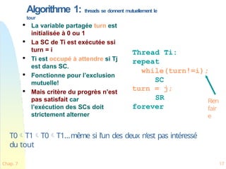 Algorithme 1: threads se donnent mutuellement le
tour

La variable partagée turn est
initialisée à 0 ou 1

La SC de Ti est exécutée ssi
turn = i

Ti est occupé à attendre si Tj
est dans SC.

Fonctionne pour l’exclusion
mutuelle!

Mais critère du progrès n’est
pas satisfait car
l’exécution des SCs doit
strictement alterner
Thread Ti:
repeat
while(turn!=i);
SC
turn = j;
SR
forever
Rien
fair
e
T0T1T0T1…même si l’un des deux n’est pas intéressé
du tout
Chap. 7 17
 