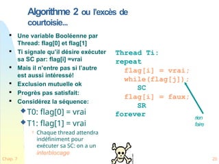Algorithme 2 ou l’excès de
courtoisie...

Une variable Booléenne par
Thread: flag[0] et flag[1]

Ti signale qu’il désire exécuter
sa SC par: flag[i] =vrai

Mais il n’entre pas si l’autre
est aussi intéressé!

Exclusion mutuelle ok

Progrès pas satisfait:

Considérez la séquence:
T0: flag[0] = vrai
T1: flag[1] = vrai
 Chaque thread attendra
indéfiniment pour
exécuter sa SC: on a un
interblocage
Thread Ti:
repeat
flag[i] = vrai;
while(flag[j]);
SC
flag[i] = faux;
SR
forever rien
faire
Chap. 7 20
 