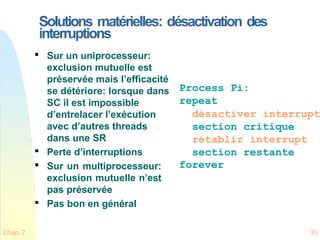 Solutions matérielles: désactivation des
interruptions
Chap. 7 35

Sur un uniprocesseur:
exclusion mutuelle est
préservée mais l’efficacité
se détériore: lorsque dans
SC il est impossible
d’entrelacer l’exécution
avec d’autres threads
dans une SR

Perte d’interruptions

Sur un multiprocesseur:
exclusion mutuelle n’est
pas préservée

Pas bon en général
Process Pi:
repeat
désactiver interrupt
section critique
rétablir interrupt
section restante
forever
 