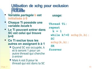 Utilisation de xchg pour exclusion
mutuelle
Chap. 7 40
(Stallings
)

Variable partagée b est
initialisée à 0

Chaque Ti possède une
variable locale k

Le Ti pouvant entrer dans
SC est celui qui trouve
b=0

Ce Ti exclue tous les
autres en assignant b à 1
 Quand SC est occupée, k
et b seront 1 pour un
autre thread qui cherche
à entrer
 Mais k est 0 pour le
thread qui est dans la SC
usage:
Thread Ti:
repeat
k = 1
while k!=0 xchg(k,b);
SC
xchg(k,b);
SR
forever
 