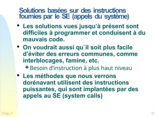 Solutions basées sur des instructions
fournies par le SE (appels du système)
Chap. 7 41

Les solutions vues jusqu’à présent sont
difficiles à programmer et conduisent à du
mauvais code.

On voudrait aussi qu`il soit plus facile
d’éviter des erreurs communes, comme
interblocages, famine, etc.
Besoin d’instruction à plus haut niveau

Les méthodes que nous verrons
dorénavant utilisent des instructions
puissantes, qui sont implantées par des
appels au SE (system calls)
 
