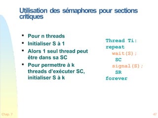 Utilisation des sémaphores pour sections
critiques
Chap. 7 47

Pour n threads

Initialiser S à 1

Alors 1 seul thread peut
être dans sa SC

Pour permettre à k
threads d’exécuter SC,
initialiser S à k
Thread Ti:
repeat
wait(S);
SC
signal(S);
SR
forever
 