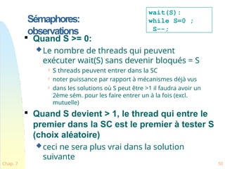 Sémaphores:
observations
Chap. 7 50

Quand S >= 0:
Le nombre de threads qui peuvent
exécuter wait(S) sans devenir bloqués = S
 S threads peuvent entrer dans la SC
 noter puissance par rapport à mécanismes déjà vus
 dans les solutions où S peut être >1 il faudra avoir un
2ème sém. pour les faire entrer un à la fois (excl.
mutuelle)

Quand S devient > 1, le thread qui entre le
premier dans la SC est le premier à tester S
(choix aléatoire)
ceci ne sera plus vrai dans la solution
suivante
wait(S):
while S=0 ;
S--;
 