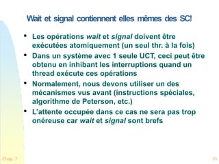 Wait et signal contiennent elles mêmes des SC!
Chap. 7 55

Les opérations wait et signal doivent être
exécutées atomiquement (un seul thr. à la fois)

Dans un système avec 1 seule UCT, ceci peut être
obtenu en inhibant les interruptions quand un
thread exécute ces opérations

Normalement, nous devons utiliser un des
mécanismes vus avant (instructions spéciales,
algorithme de Peterson, etc.)

L’attente occupée dans ce cas ne sera pas trop
onéreuse car wait et signal sont brefs
 